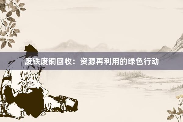 废铁废铜回收：资源再利用的绿色行动